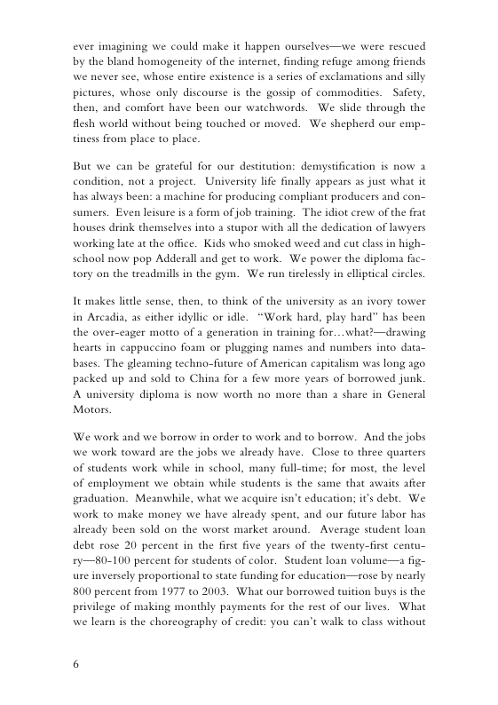 ever imagining we could make it happen ourselves—we were rescued by the bland homogencity of the internet, finding refiuge among friends we never see, whose entire existence s 2 series of exclmations and silly pictures, whose only discourse s the gossip of commodities. Safety, then, and comfort have been our watchwords. We slide through the flesh warld without being touched or moved. We shepherd our emp- tiness from place to place. But we can be grateful for our destitution: demystification is now a condition, not a project. University ife finally appears as just what it has always been: a machine for producing compliant producers and con- sumers. Even leisure is a form of job training. The idiot crew of the frat houses drink themselves into 3 stupor with all the dedication of lawyers working late at the office. Kids who smoked weed and cut clas in high- schaol now pop Adderall and get to work. We power the diploma fic— tory on the treadmills in the gym. We run tirelesily in elliptical circles It makes lidle sense, ther in Arcadia, as either idyllic or idle. “Work hard, play hard” has been the over- to think of the university as an ivory tower ager motto of 3 generation in training for...what’ —drawing hearts in cappuccino foum or plugging names and numbers into data- bases. The gleaming techno-future of American capitalism was long ago. packed up and sold to China for a few more years of borrowed junk. A university diploma is now worth no more than a share in General Motors. We work and we borrow in order to work and to borrow. And the jobs we work toward are the jobs we already have. Close to three quarters of students work while in school, many full-tme; for most, the level of employment we obtain while students is the same that awaits after graduation. Meanwhile, what we acquire isn’t education; it’s debe. We work to make money we have already spent, and our future labor has already been sold on the worst market around. Average student loan debt rose 20 percent in the first five years of the twenty-fint centu- £y—80-100 percent for seudents of color. Student loan volume—a fig- ure inversely proportional to state funding for education—rose by nearly 800 percent from 1977 ta 2003, What our borrowed tuition buys is the privilege of making monthly payments for the rest of our lives. What we learn is the choreography of eredit: you can’t walk to class without
